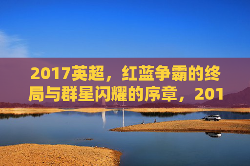 2017英超,红蓝争霸的终局与群星闪耀的序章,2017英超,红蓝争霸终局与群星序章
