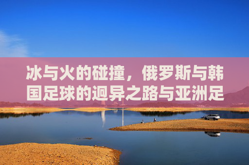 冰与火的碰撞,俄罗斯与韩国足球的迥异之路与亚洲足坛的双星闪耀,冰火碰撞下的亚洲双星,俄罗斯与韩国足球迥异之路