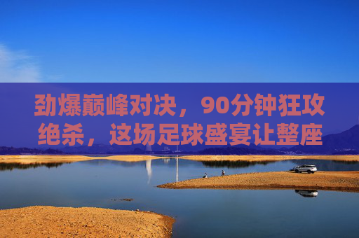 劲爆巅峰对决，90分钟狂攻绝杀，这场足球盛宴让整座城为之沸腾！巅峰对决狂攻绝杀，90分钟沸腾整座城