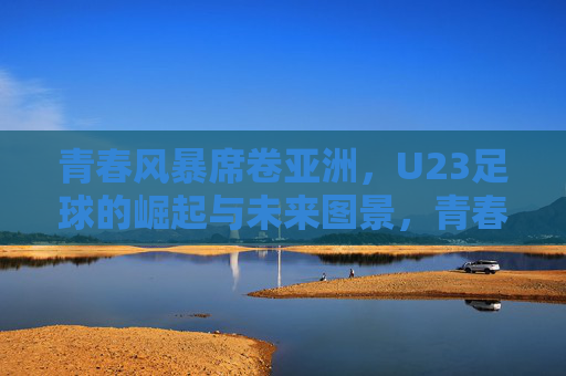 青春风暴席卷亚洲,U23足球的崛起与未来图景,青春风暴席卷亚洲,U23足球崛起与未来图景