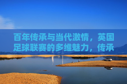 百年传承与当代激情，英国足球联赛的多维魅力，传承不息，激情永续，英国足球联赛的多维魅力