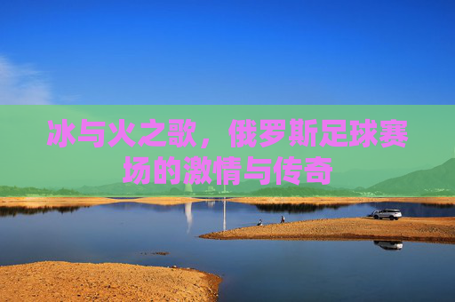 冰与火之歌,俄罗斯足球赛场的激情与传奇