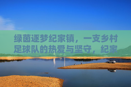 绿茵逐梦纪家镇，一支乡村足球队的热爱与坚守，纪家镇绿茵逐梦，乡村足球队的热爱与坚守
