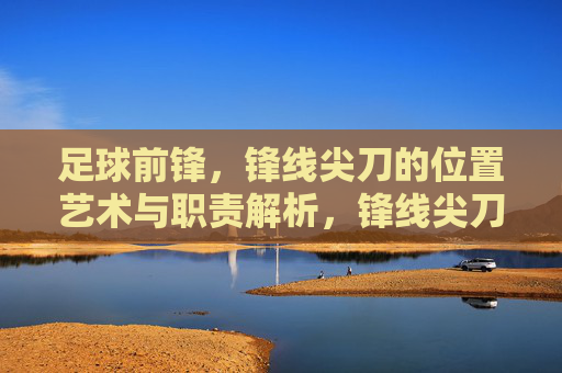 足球前锋,锋线尖刀的位置艺术与职责解析,锋线尖刀,足球前锋的位置艺术与职责