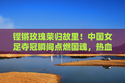 铿锵玫瑰荣归故里！中国女足夺冠瞬间点燃国魂，热血征程铸就新传奇，铿锵玫瑰荣归故里，女足夺冠铸就新传奇