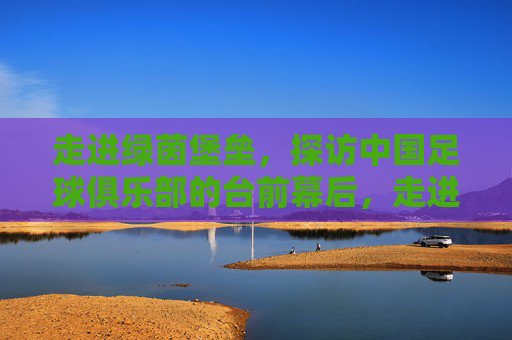 走进绿茵堡垒，探访中国足球俱乐部的台前幕后，走进绿茵堡垒，中国足球俱乐部的台前幕后