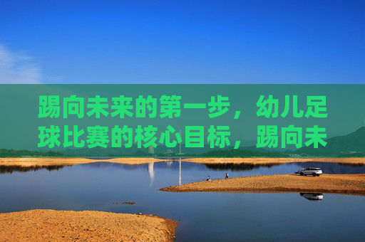 踢向未来的第一步，幼儿足球比赛的核心目标，踢向未来的第一步，幼儿足球比赛的核心目标