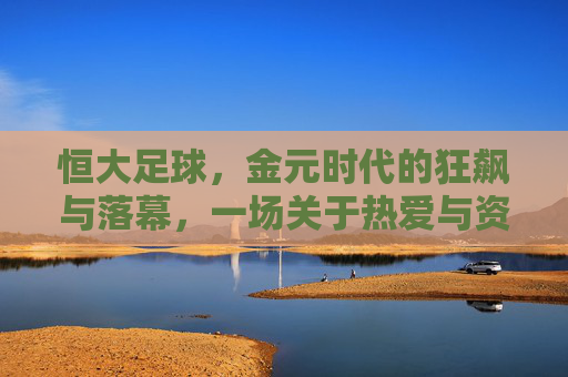 恒大足球,金元时代的狂飙与落幕,一场关于热爱与资本的足球史诗,恒大足球,金元时代的狂飙落幕与热爱资本的足球史诗