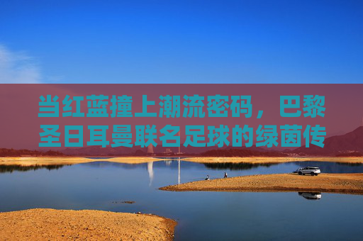 当红蓝撞上潮流密码,巴黎圣日耳曼联名足球的绿茵传奇与街头风潮,红蓝撞潮,巴黎圣日耳曼足球的绿茵传奇与街头密码