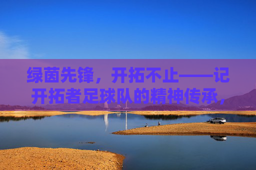 绿茵先锋,开拓不止——记开拓者足球队的精神传承,开拓者足球队,绿茵先锋,开拓不止