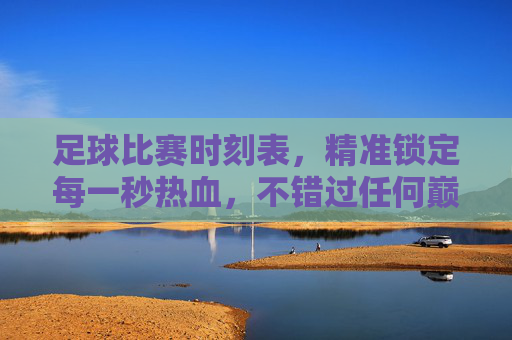 足球比赛时刻表,精准锁定每一秒热血,不错过任何巅峰对决