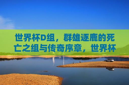 世界杯D组，群雄逐鹿的死亡之组与传奇序章，世界杯D组，群雄逐鹿，死亡之组开启传奇序章