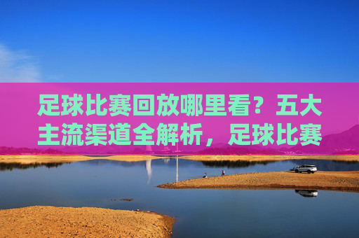 足球比赛回放哪里看?五大主流渠道全解析,足球比赛回放观看,五大主流渠道全解析
