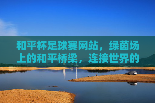 和平杯足球赛网站,绿茵场上的和平桥梁,连接世界的足球热爱,和平杯足球赛,绿茵场上的世界和平桥梁