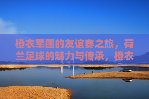 橙衣军团的友谊赛之旅,荷兰足球的魅力与传承,橙衣军团友谊赛,荷兰足球的魅力传承之旅