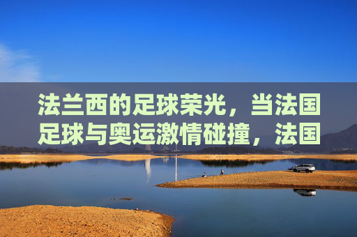 法兰西的足球荣光,当法国足球与奥运激情碰撞,法国足球荣光邂逅奥运激情