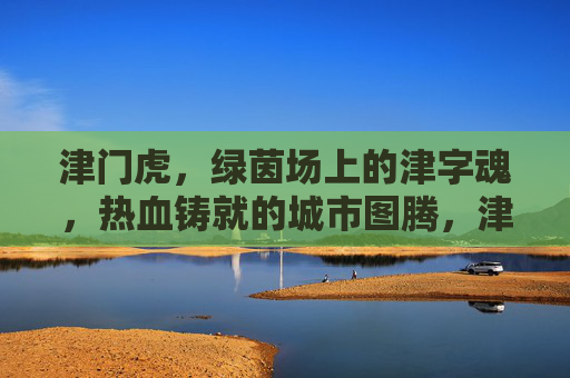 津门虎，绿茵场上的津字魂，热血铸就的城市图腾，津门虎，绿茵津魂铸城市图腾