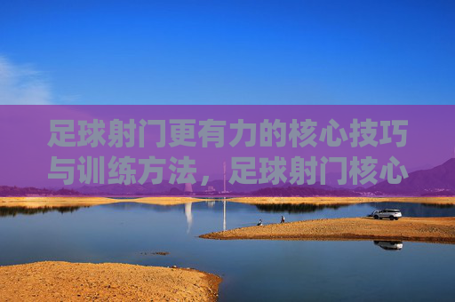 足球射门更有力的核心技巧与训练方法，足球射门核心技巧与力量训练方法