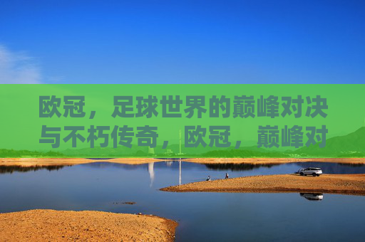 欧冠，足球世界的巅峰对决与不朽传奇，欧冠，巅峰对决与不朽传奇
