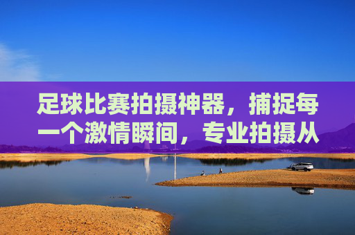 足球比赛拍摄神器,捕捉每一个激情瞬间,专业拍摄从此无忧,足球比赛拍摄神器,捕捉激情瞬间,专业拍摄无忧
