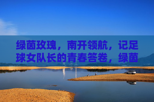 绿茵玫瑰，南开领航，记足球女队长的青春答卷，绿茵玫瑰领航南开，足球女队长的青春答卷