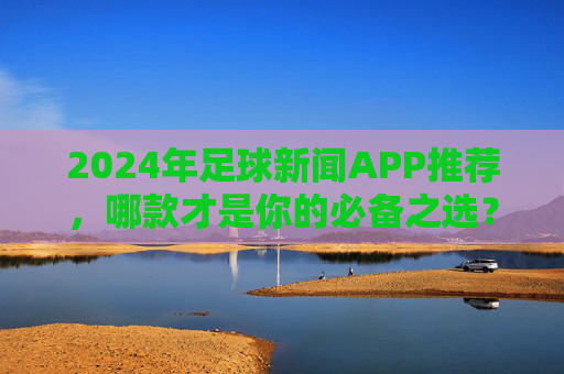 2024年足球新闻APP推荐，哪款才是你的必备之选？2024年足球新闻APP推荐，哪款是你的必备之选？