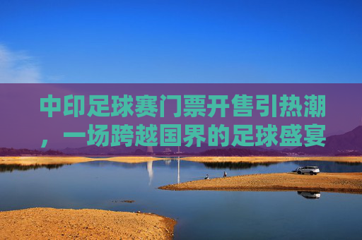 中印足球赛门票开售引热潮，一场跨越国界的足球盛宴，中印足球赛门票开售引热潮，国界难挡足球盛宴