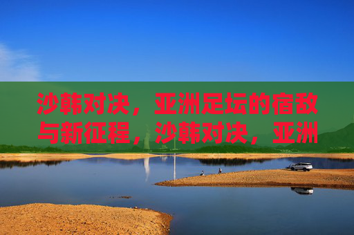 沙韩对决,亚洲足坛的宿敌与新征程,沙韩对决,亚洲足坛宿敌的恩怨与新征途