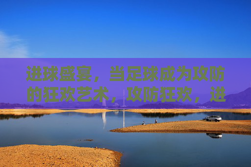 进球盛宴，当足球成为攻防的狂欢艺术，攻防狂欢，进球的艺术盛宴