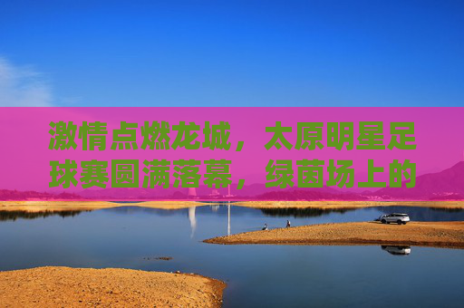 激情点燃龙城，太原明星足球赛圆满落幕，绿茵场上的星光与热爱，龙城星光闪耀，太原明星足球赛圆满落幕