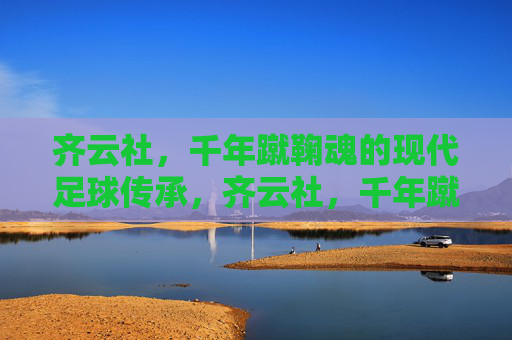 齐云社,千年蹴鞠魂的现代足球传承,齐云社,千年蹴鞠魂的现代足球传承