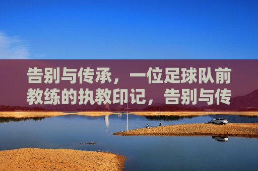告别与传承，一位足球队前教练的执教印记，告别与传承，足球队前教练的执教印记