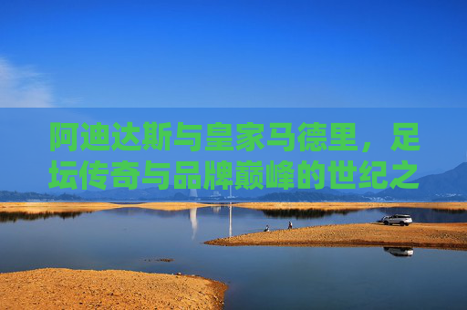 阿迪达斯与皇家马德里，足坛传奇与品牌巅峰的世纪之约，阿迪达斯与皇家马德里，足坛传奇与品牌巅峰的世纪之约