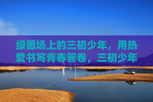 绿茵场上的三初少年,用热爱书写青春答卷,三初少年,绿茵逐梦,热爱答卷