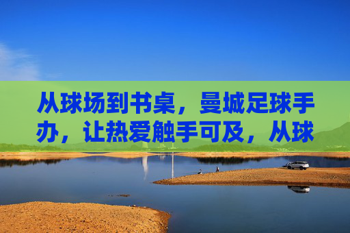 从球场到书桌,曼城足球手办,让热爱触手可及,从球场到书桌,曼城足球手办让热爱触手可及