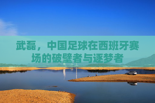 武磊,中国足球在西班牙赛场的破壁者与逐梦者