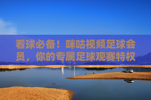 看球必备!咪咕视频足球会员,你的专属足球观赛特权通行证,看球必备!咪咕视频足球会员专属观赛特权通行证