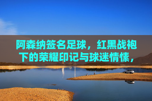 阿森纳签名足球,红黑战袍下的荣耀印记与球迷情愫,阿森纳签名足球,红黑战袍下的荣耀与球迷情愫