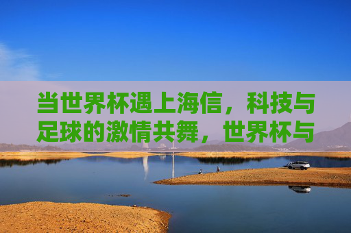 当世界杯遇上海信,科技与足球的激情共舞,世界杯与海信,科技足球的激情共舞