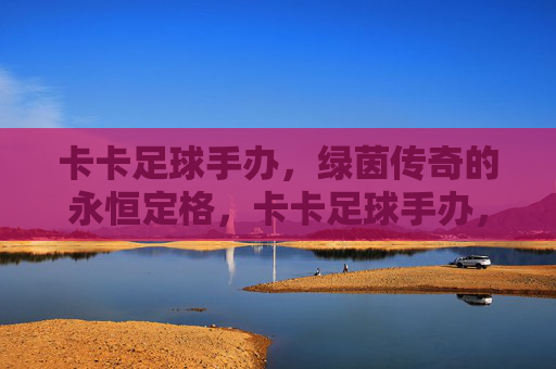 卡卡足球手办，绿茵传奇的永恒定格，卡卡足球手办，绿茵传奇的永恒定格