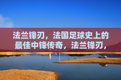 法兰锋刃,法国足球史上的最佳中锋传奇,法兰锋刃,法国足球史上最佳中锋传奇