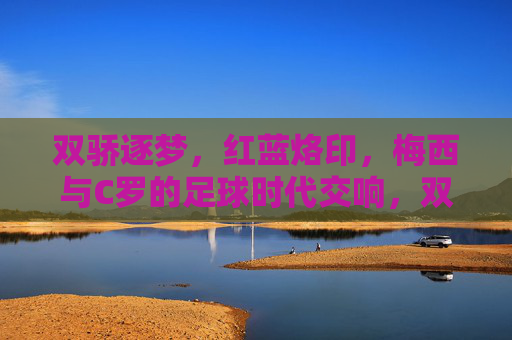 双骄逐梦，红蓝烙印，梅西与C罗的足球时代交响，双骄逐梦，红蓝交响，梅西C罗的足球时代