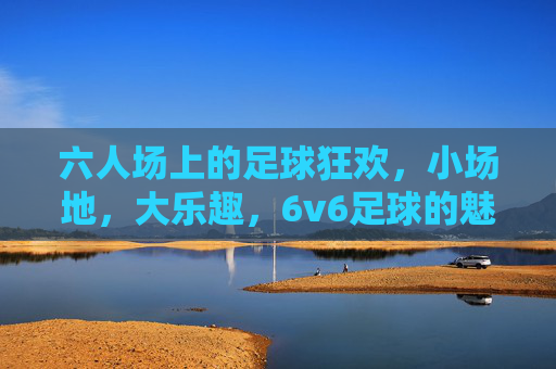 六人场上的足球狂欢,小场地,大乐趣,6v6足球的魅力与激情,小场地6v6,足球狂欢大乐趣