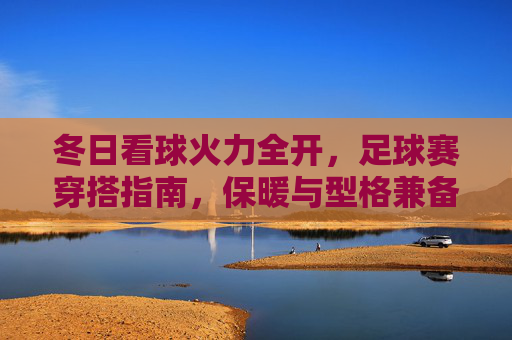 冬日看球火力全开，足球赛穿搭指南，保暖与型格兼备，冬日看球穿搭指南，保暖与型格兼备