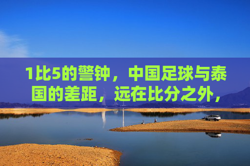 1比5的警钟，中国足球与泰国的差距，远在比分之外，1比5警钟，中国足球与泰国的差距，远在比分之外