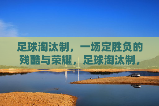 足球淘汰制,一场定胜负的残酷与荣耀,足球淘汰制,一场定胜负的残酷与荣耀