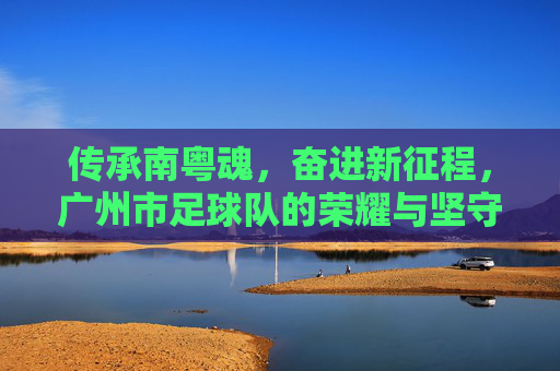 传承南粤魂,奋进新征程,广州市足球队的荣耀与坚守,传承南粤魂,广州市足球队,荣耀坚守,奋进新征程