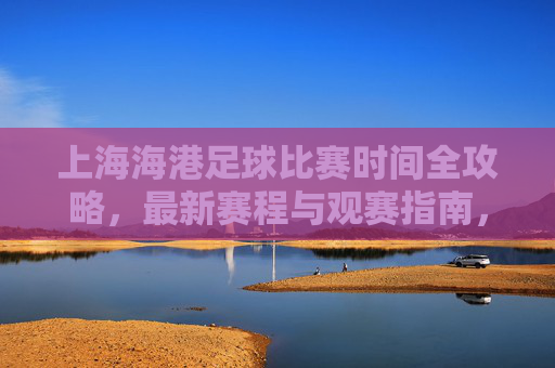 上海海港足球比赛时间全攻略，最新赛程与观赛指南，上海海港足球比赛时间全攻略，最新赛程与观赛指南