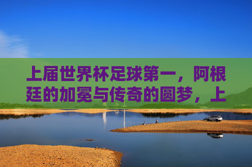 上届世界杯足球第一,阿根廷的加冕与传奇的圆梦,上届世界杯阿根廷加冕传奇圆梦