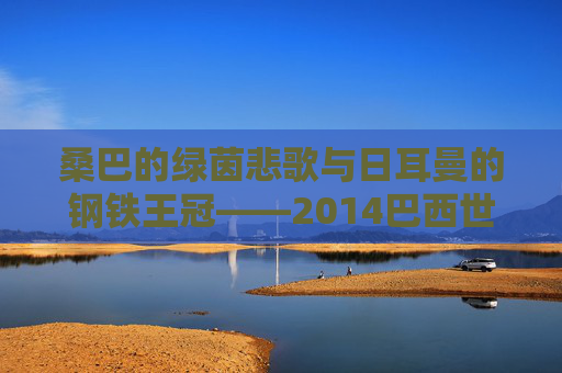 桑巴的绿茵悲歌与日耳曼的钢铁王冠——2014巴西世界杯全记录,2014巴西世界杯,桑巴悲歌与日耳曼王冠